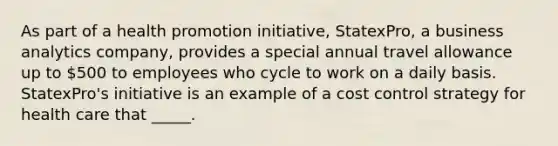 As part of a health promotion initiative, StatexPro, a business analytics company, provides a special annual travel allowance up to 500 to employees who cycle to work on a daily basis. StatexPro's initiative is an example of a cost control strategy for health care that _____.