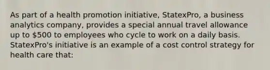 As part of a health promotion initiative, StatexPro, a business analytics company, provides a special annual travel allowance up to 500 to employees who cycle to work on a daily basis. StatexPro's initiative is an example of a cost control strategy for health care that: