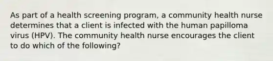 As part of a health screening program, a community health nurse determines that a client is infected with the human papilloma virus (HPV). The community health nurse encourages the client to do which of the following?