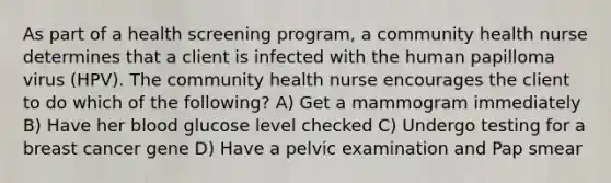 As part of a health screening program, a community health nurse determines that a client is infected with the human papilloma virus (HPV). The community health nurse encourages the client to do which of the following? A) Get a mammogram immediately B) Have her blood glucose level checked C) Undergo testing for a breast cancer gene D) Have a pelvic examination and Pap smear