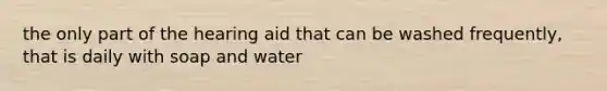 the only part of the hearing aid that can be washed frequently, that is daily with soap and water