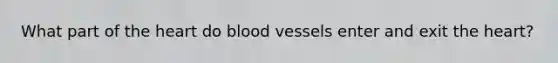 What part of the heart do blood vessels enter and exit the heart?