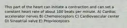 This part of the heart can initiate a contraction and can set a constant heart rate of about 100 beats per minute. A) Cardiac accelerator nerves B) Chemoreceptors C) Cardiovascular center D) Sinoatrial valve E) Proprioceptors