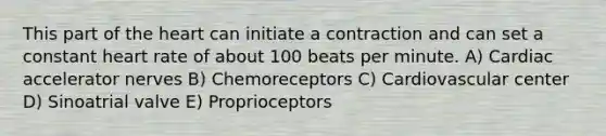 This part of the heart can initiate a contraction and can set a constant heart rate of about 100 beats per minute. A) Cardiac accelerator nerves B) Chemoreceptors C) Cardiovascular center D) Sinoatrial valve E) Proprioceptors