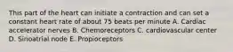 This part of the heart can initiate a contraction and can set a constant heart rate of about 75 beats per minute A. Cardiac accelerator nerves B. Chemoreceptors C. cardiovascular center D. Sinoatrial node E. Propioceptors