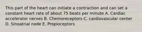 This part of the heart can initiate a contraction and can set a constant heart rate of about 75 beats per minute A. Cardiac accelerator nerves B. Chemoreceptors C. cardiovascular center D. Sinoatrial node E. Propioceptors