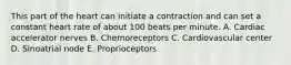 This part of the heart can initiate a contraction and can set a constant heart rate of about 100 beats per minute. A. Cardiac accelerator nerves B. Chemoreceptors C. Cardiovascular center D. Sinoatrial node E. Proprioceptors