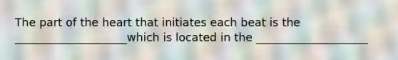 The part of the heart that initiates each beat is the ____________________which is located in the ____________________