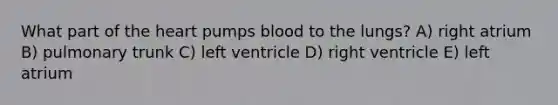 What part of the heart pumps blood to the lungs? A) right atrium B) pulmonary trunk C) left ventricle D) right ventricle E) left atrium