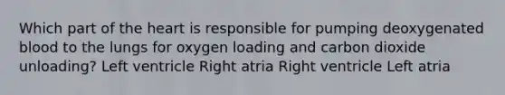 Which part of the heart is responsible for pumping deoxygenated blood to the lungs for oxygen loading and carbon dioxide unloading? Left ventricle Right atria Right ventricle Left atria