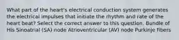 What part of the heart's electrical conduction system generates the electrical impulses that initiate the rhythm and rate of the heart beat? Select the correct answer to this question. Bundle of His Sinoatrial (SA) node Atrioventricular (AV) node Purkinje fibers