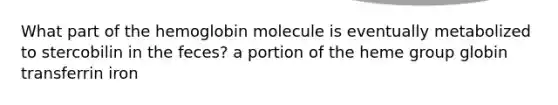 What part of the hemoglobin molecule is eventually metabolized to stercobilin in the feces? a portion of the heme group globin transferrin iron