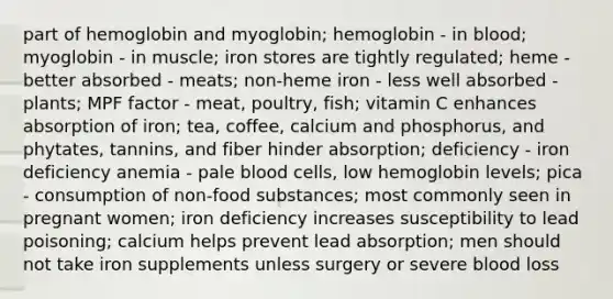 part of hemoglobin and myoglobin; hemoglobin - in blood; myoglobin - in muscle; iron stores are tightly regulated; heme - better absorbed - meats; non-heme iron - less well absorbed - plants; MPF factor - meat, poultry, fish; vitamin C enhances absorption of iron; tea, coffee, calcium and phosphorus, and phytates, tannins, and fiber hinder absorption; deficiency - iron deficiency anemia - pale blood cells, low hemoglobin levels; pica - consumption of non-food substances; most commonly seen in pregnant women; iron deficiency increases susceptibility to lead poisoning; calcium helps prevent lead absorption; men should not take iron supplements unless surgery or severe blood loss