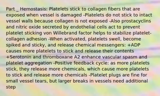 Part _ Hemostasis: Platelets stick to collagen fibers that are exposed when vessel is damaged -Platelets do not stick to intact vessel walls because collagen is not exposed -Also prostacyclins and nitric oxide secreted by endothelial cells act to prevent platelet sticking von Willebrand factor helps to stabilize platelet-collagen adhesion -When activated, platelets swell, become spiked and sticky, and release chemical messengers: +ADP causes more platelets to stick and release their contents +Serotonin and thromboxane A2 enhance vascular spasm and platelet aggregation -Positive feedback cycle: as more platelets stick, they release more chemicals, which cause more platelets to stick and release more chemicals -Platelet plugs are fine for small vessel tears, but larger breaks in vessels need additional step