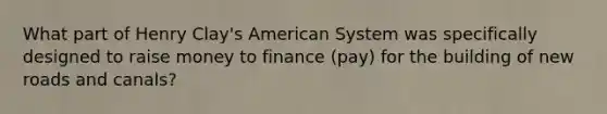 What part of Henry Clay's American System was specifically designed to raise money to finance (pay) for the building of new roads and canals?