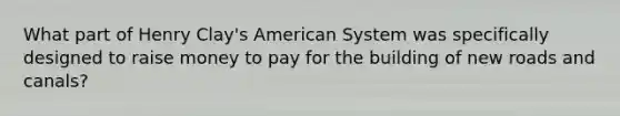 What part of Henry Clay's American System was specifically designed to raise money to pay for the building of new roads and canals?