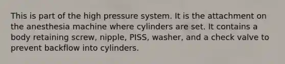 This is part of the high pressure system. It is the attachment on the anesthesia machine where cylinders are set. It contains a body retaining screw, nipple, PISS, washer, and a check valve to prevent backflow into cylinders.