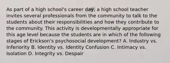 As part of a high school's career day, a high school teacher invites several professionals from the community to talk to the students about their responsibilities and how they contribute to the community. This activity is developmentally appropriate for this age level because the students are in which of the following stages of Erickson's psychosocial development? A. Industry vs. Inferiority B. Identity vs. Identity Confusion C. Intimacy vs. Isolation D. Integrity vs. Despair