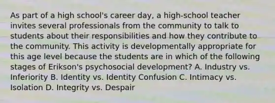 As part of a high school's career day, a high-school teacher invites several professionals from the community to talk to students about their responsibilities and how they contribute to the community. This activity is developmentally appropriate for this age level because the students are in which of the following stages of Erikson's psychosocial development? A. Industry vs. Inferiority B. Identity vs. Identity Confusion C. Intimacy vs. Isolation D. Integrity vs. Despair