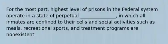 For the most part, highest level of prisons in the Federal system operate in a state of perpetual _______________, in which all inmates are confined to their cells and social activities such as meals, recreational sports, and treatment programs are nonexistent.