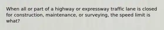 When all or part of a highway or expressway traffic lane is closed for construction, maintenance, or surveying, the speed limit is what?