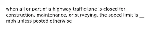 when all or part of a highway traffic lane is closed for construction, maintenance, or surveying, the speed limit is __ mph unless posted otherwise