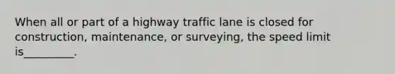 When all or part of a highway traffic lane is closed for construction, maintenance, or surveying, the speed limit is_________.