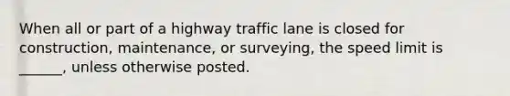 When all or part of a highway traffic lane is closed for construction, maintenance, or surveying, the speed limit is ______, unless otherwise posted.