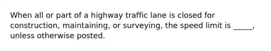 When all or part of a highway traffic lane is closed for construction, maintaining, or surveying, the speed limit is _____, unless otherwise posted.