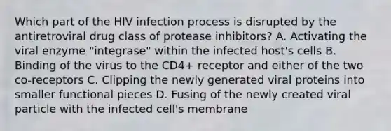 Which part of the HIV infection process is disrupted by the antiretroviral drug class of protease inhibitors? A. Activating the viral enzyme "integrase" within the infected host's cells B. Binding of the virus to the CD4+ receptor and either of the two co-receptors C. Clipping the newly generated viral proteins into smaller functional pieces D. Fusing of the newly created viral particle with the infected cell's membrane