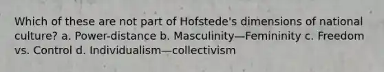 Which of these are not part of Hofstede's dimensions of national culture? a. Power-distance b. Masculinity—Femininity c. Freedom vs. Control d. Individualism—collectivism