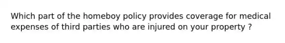 Which part of the homeboy policy provides coverage for medical expenses of third parties who are injured on your property ?