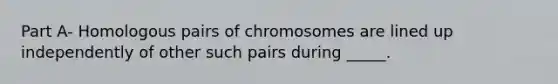 Part A- Homologous pairs of chromosomes are lined up independently of other such pairs during _____.