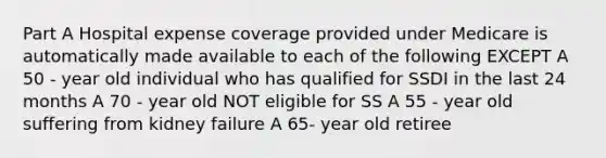 Part A Hospital expense coverage provided under Medicare is automatically made available to each of the following EXCEPT A 50 - year old individual who has qualified for SSDI in the last 24 months A 70 - year old NOT eligible for SS A 55 - year old suffering from kidney failure A 65- year old retiree