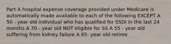 Part A hospital expense coverage provided under Medicare is automatically made available to each of the following EXCEPT A 50 - year old individual who has qualified for SSDI in the last 24 months A 70 - year old NOT eligible for SS A 55 - year old suffering from kidney failure A 65- year old retiree