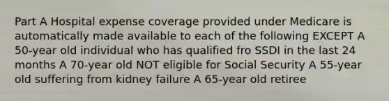 Part A Hospital expense coverage provided under Medicare is automatically made available to each of the following EXCEPT A 50-year old individual who has qualified fro SSDI in the last 24 months A 70-year old NOT eligible for Social Security A 55-year old suffering from kidney failure A 65-year old retiree