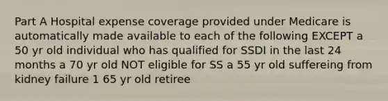 Part A Hospital expense coverage provided under Medicare is automatically made available to each of the following EXCEPT a 50 yr old individual who has qualified for SSDI in the last 24 months a 70 yr old NOT eligible for SS a 55 yr old suffereing from kidney failure 1 65 yr old retiree