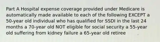 Part A Hospital expense coverage provided under Medicare is automatically made available to each of the following EXCEPT a 50-year old individual who has qualified for SSDI in the last 24 months a 70-year old NOT eligible for social security a 55-year old suffering from kidney failure a 65-year old retiree