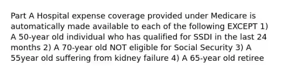 Part A Hospital expense coverage provided under Medicare is automatically made available to each of the following EXCEPT 1) A 50-year old individual who has qualified for SSDI in the last 24 months 2) A 70-year old NOT eligible for Social Security 3) A 55year old suffering from kidney failure 4) A 65-year old retiree