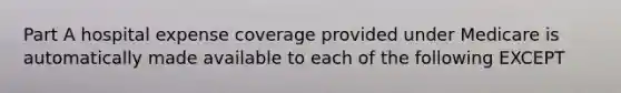 Part A hospital expense coverage provided under Medicare is automatically made available to each of the following EXCEPT