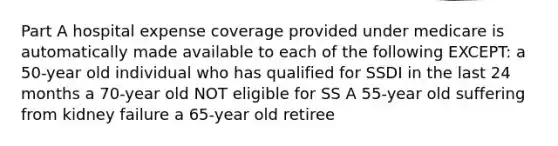 Part A hospital expense coverage provided under medicare is automatically made available to each of the following EXCEPT: a 50-year old individual who has qualified for SSDI in the last 24 months a 70-year old NOT eligible for SS A 55-year old suffering from kidney failure a 65-year old retiree