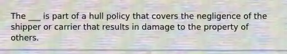 The ___ is part of a hull policy that covers the negligence of the shipper or carrier that results in damage to the property of others.