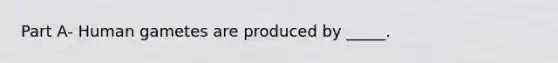 Part A- Human gametes are produced by _____.