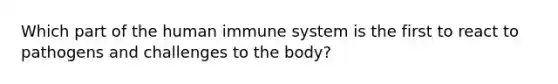 Which part of the human immune system is the first to react to pathogens and challenges to the body?