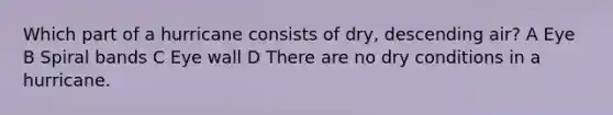 Which part of a hurricane consists of dry, descending air? A Eye B Spiral bands C Eye wall D There are no dry conditions in a hurricane.