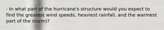 · In what part of the hurricane's structure would you expect to find the greatest wind speeds, heaviest rainfall, and the warmest part of the storm)?