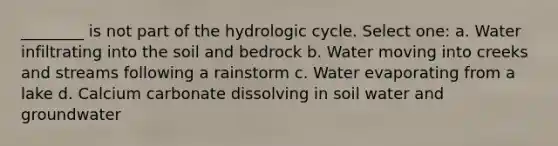 ________ is not part of the hydrologic cycle. Select one: a. Water infiltrating into the soil and bedrock b. Water moving into creeks and streams following a rainstorm c. Water evaporating from a lake d. Calcium carbonate dissolving in soil water and groundwater