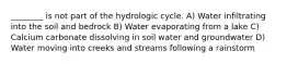 ________ is not part of the hydrologic cycle. A) Water infiltrating into the soil and bedrock B) Water evaporating from a lake C) Calcium carbonate dissolving in soil water and groundwater D) Water moving into creeks and streams following a rainstorm