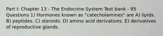 Part I: Chapter 13 - The Endocrine System Test bank - 95 Questions 1) Hormones known as "catecholamines" are A) lipids. B) peptides. C) steroids. D) amino acid derivatives. E) derivatives of reproductive glands.