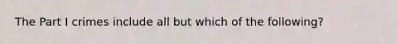 The Part I crimes include all but which of the following?